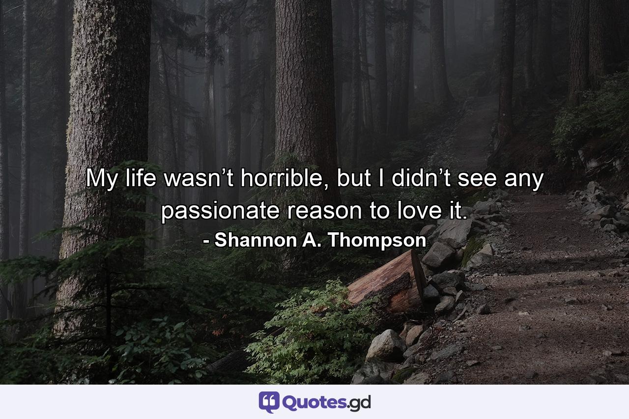 My life wasn’t horrible, but I didn’t see any passionate reason to love it. - Quote by Shannon A. Thompson