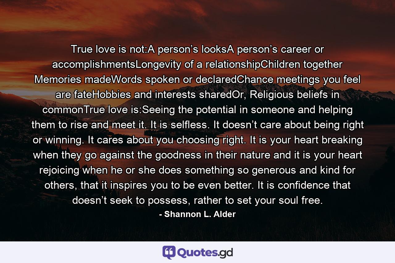 True love is not:A person’s looksA person’s career or accomplishmentsLongevity of a relationshipChildren together Memories madeWords spoken or declaredChance meetings you feel are fateHobbies and interests sharedOr, Religious beliefs in commonTrue love is:Seeing the potential in someone and helping them to rise and meet it. It is selfless. It doesn’t care about being right or winning. It cares about you choosing right. It is your heart breaking when they go against the goodness in their nature and it is your heart rejoicing when he or she does something so generous and kind for others, that it inspires you to be even better. It is confidence that doesn’t seek to possess, rather to set your soul free. - Quote by Shannon L. Alder