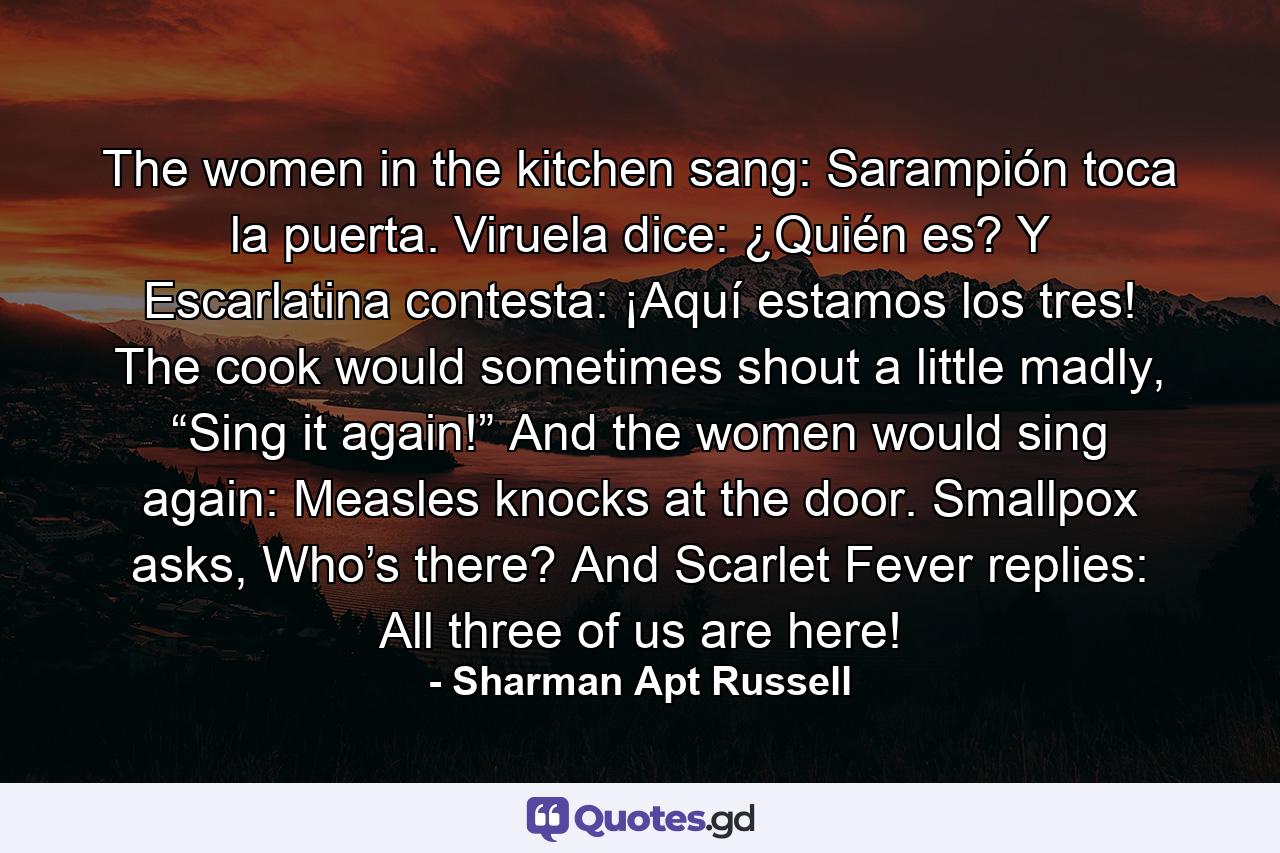 The women in the kitchen sang: Sarampión toca la puerta. Viruela dice: ¿Quién es? Y Escarlatina contesta: ¡Aquí estamos los tres! The cook would sometimes shout a little madly, “Sing it again!” And the women would sing again: Measles knocks at the door. Smallpox asks, Who’s there? And Scarlet Fever replies: All three of us are here! - Quote by Sharman Apt Russell