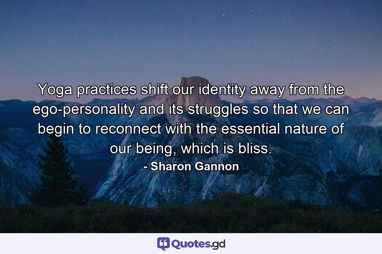 Yoga practices shift our identity away from the ego-personality and its struggles so that we can begin to reconnect with the essential nature of our being, which is bliss. - Quote by Sharon Gannon