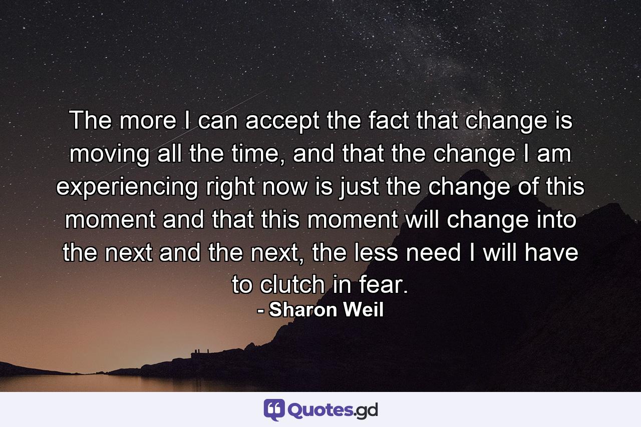 The more I can accept the fact that change is moving all the time, and that the change I am experiencing right now is just the change of this moment and that this moment will change into the next and the next, the less need I will have to clutch in fear. - Quote by Sharon Weil