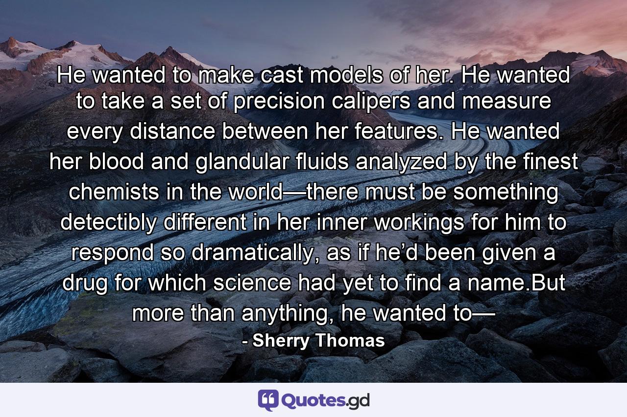 He wanted to make cast models of her. He wanted to take a set of precision calipers and measure every distance between her features. He wanted her blood and glandular fluids analyzed by the finest chemists in the world—there must be something detectibly different in her inner workings for him to respond so dramatically, as if he’d been given a drug for which science had yet to find a name.But more than anything, he wanted to— - Quote by Sherry Thomas