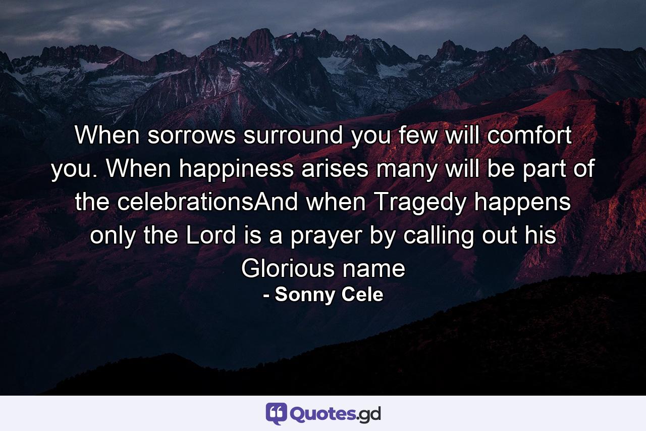 When sorrows surround you few will comfort you. When happiness arises many will be part of the celebrationsAnd when Tragedy happens only the Lord is a prayer by calling out his Glorious name - Quote by Sonny Cele