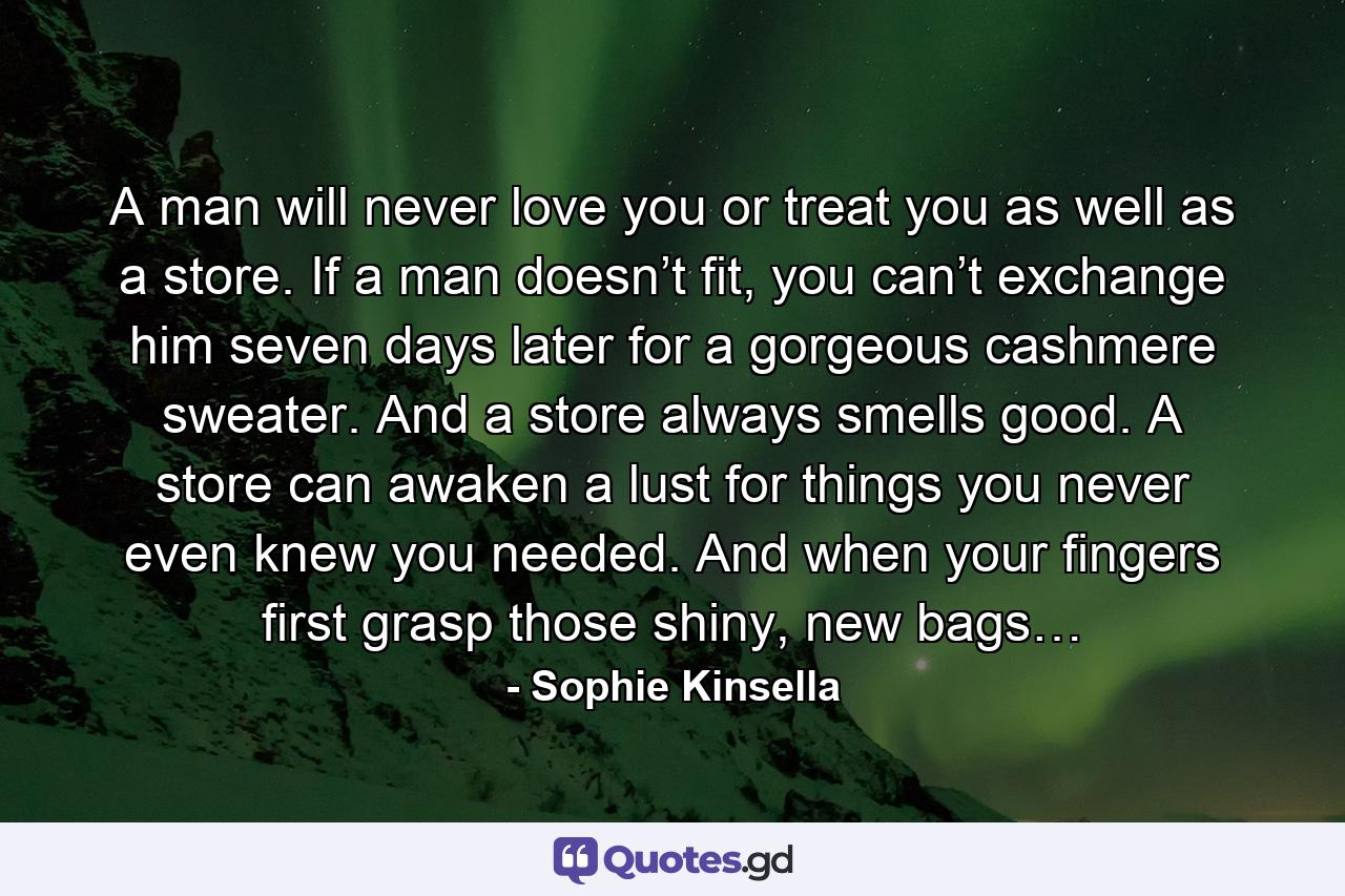 A man will never love you or treat you as well as a store. If a man doesn’t fit, you can’t exchange him seven days later for a gorgeous cashmere sweater. And a store always smells good. A store can awaken a lust for things you never even knew you needed. And when your fingers first grasp those shiny, new bags… - Quote by Sophie Kinsella