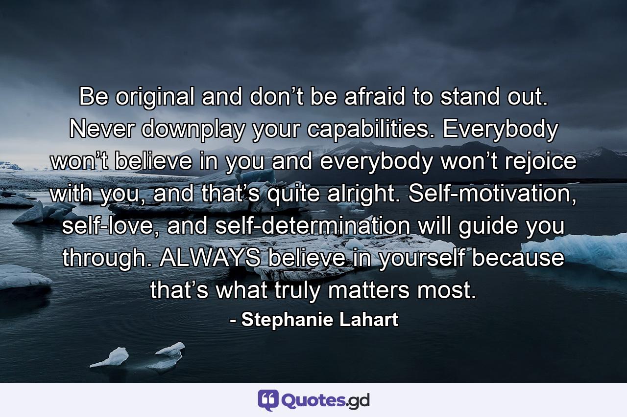 Be original and don’t be afraid to stand out. Never downplay your capabilities. Everybody won’t believe in you and everybody won’t rejoice with you, and that’s quite alright. Self-motivation, self-love, and self-determination will guide you through. ALWAYS believe in yourself because that’s what truly matters most. - Quote by Stephanie Lahart