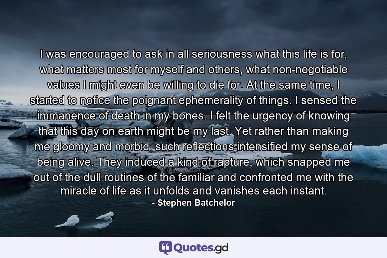 I was encouraged to ask in all seriousness what this life is for, what matters most for myself and others, what non-negotiable values I might even be willing to die for. At the same time, I started to notice the poignant ephemerality of things. I sensed the immanence of death in my bones. I felt the urgency of knowing that this day on earth might be my last. Yet rather than making me gloomy and morbid, such reflections intensified my sense of being alive. They induced a kind of rapture, which snapped me out of the dull routines of the familiar and confronted me with the miracle of life as it unfolds and vanishes each instant. - Quote by Stephen Batchelor