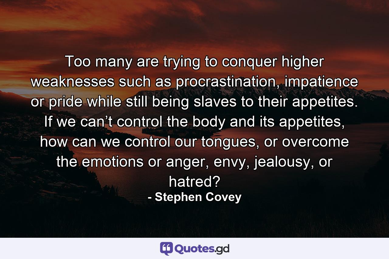 Too many are trying to conquer higher weaknesses such as procrastination, impatience or pride while still being slaves to their appetites. If we can’t control the body and its appetites, how can we control our tongues, or overcome the emotions or anger, envy, jealousy, or hatred? - Quote by Stephen Covey