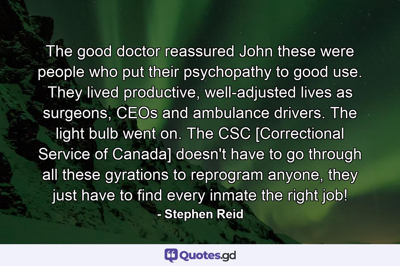 The good doctor reassured John these were people who put their psychopathy to good use. They lived productive, well-adjusted lives as surgeons, CEOs and ambulance drivers. The light bulb went on. The CSC [Correctional Service of Canada] doesn't have to go through all these gyrations to reprogram anyone, they just have to find every inmate the right job! - Quote by Stephen Reid