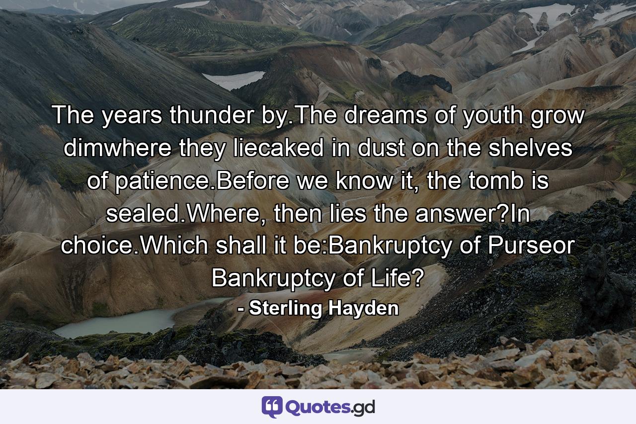 The years thunder by.The dreams of youth grow dimwhere they liecaked in dust on the shelves of patience.Before we know it, the tomb is sealed.Where, then lies the answer?In choice.Which shall it be:Bankruptcy of Purseor Bankruptcy of Life? - Quote by Sterling Hayden