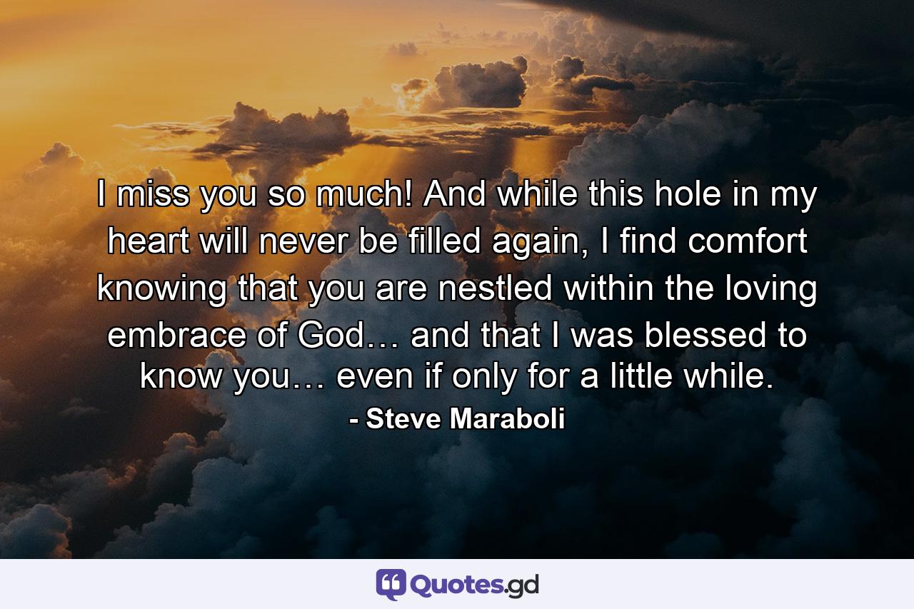 I miss you so much! And while this hole in my heart will never be filled again, I find comfort knowing that you are nestled within the loving embrace of God… and that I was blessed to know you… even if only for a little while. - Quote by Steve Maraboli