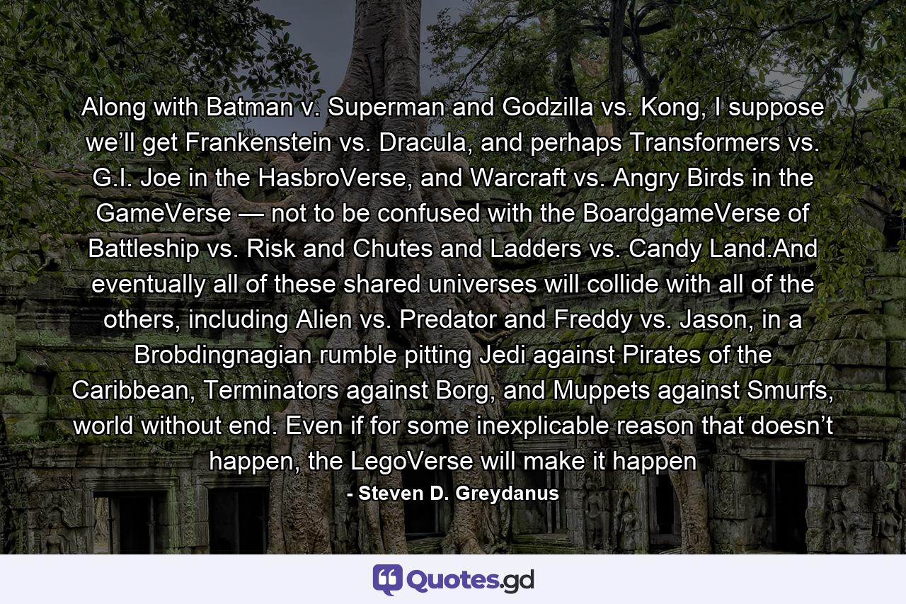 Along with Batman v. Superman and Godzilla vs. Kong, I suppose we’ll get Frankenstein vs. Dracula, and perhaps Transformers vs. G.I. Joe in the HasbroVerse, and Warcraft vs. Angry Birds in the GameVerse — not to be confused with the BoardgameVerse of Battleship vs. Risk and Chutes and Ladders vs. Candy Land.And eventually all of these shared universes will collide with all of the others, including Alien vs. Predator and Freddy vs. Jason, in a Brobdingnagian rumble pitting Jedi against Pirates of the Caribbean, Terminators against Borg, and Muppets against Smurfs, world without end. Even if for some inexplicable reason that doesn’t happen, the LegoVerse will make it happen - Quote by Steven D. Greydanus