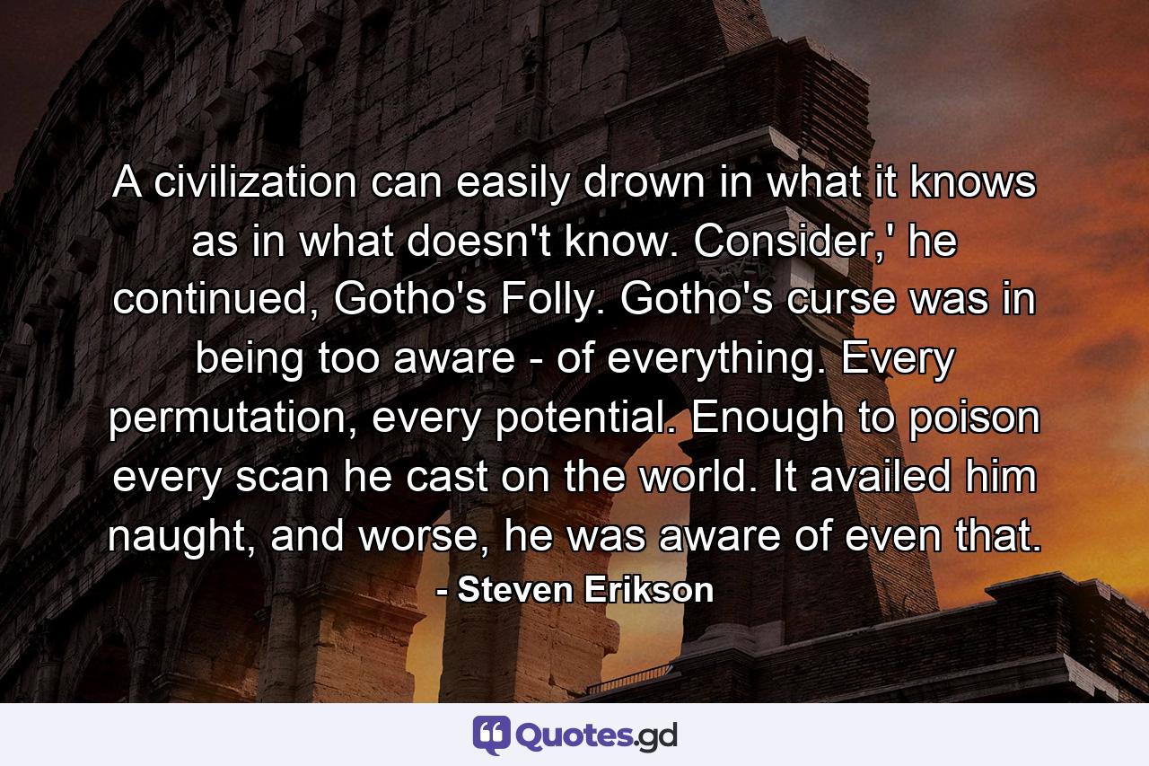 A civilization can easily drown in what it knows as in what doesn't know. Consider,' he continued, Gotho's Folly. Gotho's curse was in being too aware - of everything. Every permutation, every potential. Enough to poison every scan he cast on the world. It availed him naught, and worse, he was aware of even that. - Quote by Steven Erikson