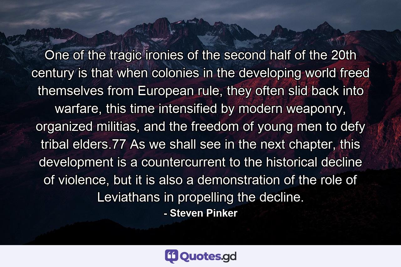 One of the tragic ironies of the second half of the 20th century is that when colonies in the developing world freed themselves from European rule, they often slid back into warfare, this time intensified by modern weaponry, organized militias, and the freedom of young men to defy tribal elders.77 As we shall see in the next chapter, this development is a countercurrent to the historical decline of violence, but it is also a demonstration of the role of Leviathans in propelling the decline. - Quote by Steven Pinker