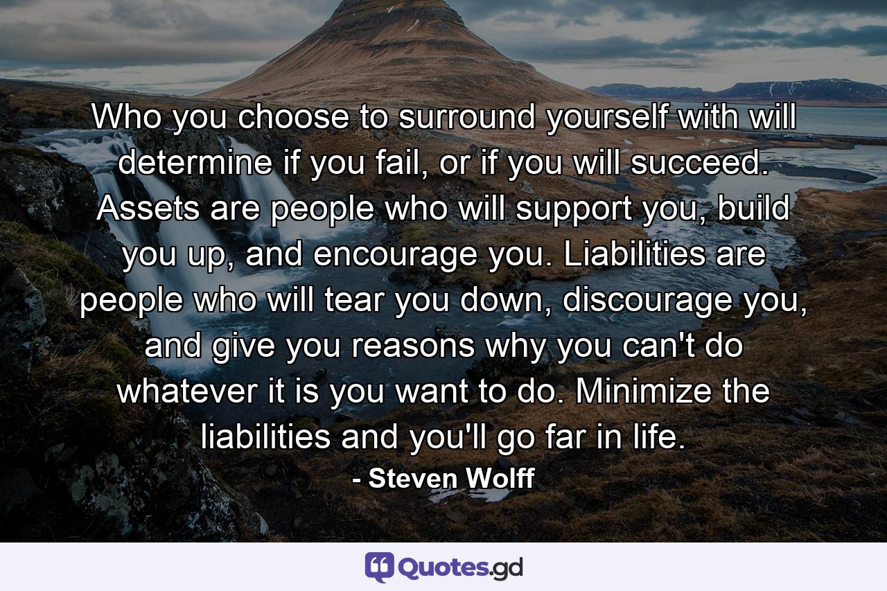 Who you choose to surround yourself with will determine if you fail, or if you will succeed. Assets are people who will support you, build you up, and encourage you. Liabilities are people who will tear you down, discourage you, and give you reasons why you can't do whatever it is you want to do. Minimize the liabilities and you'll go far in life. - Quote by Steven Wolff