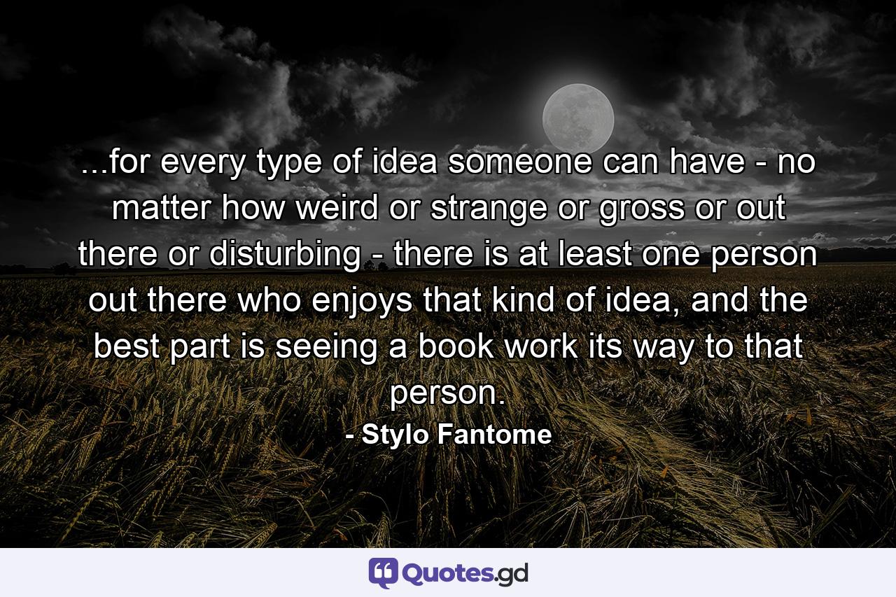 ...for every type of idea someone can have - no matter how weird or strange or gross or out there or disturbing - there is at least one person out there who enjoys that kind of idea, and the best part is seeing a book work its way to that person. - Quote by Stylo Fantome