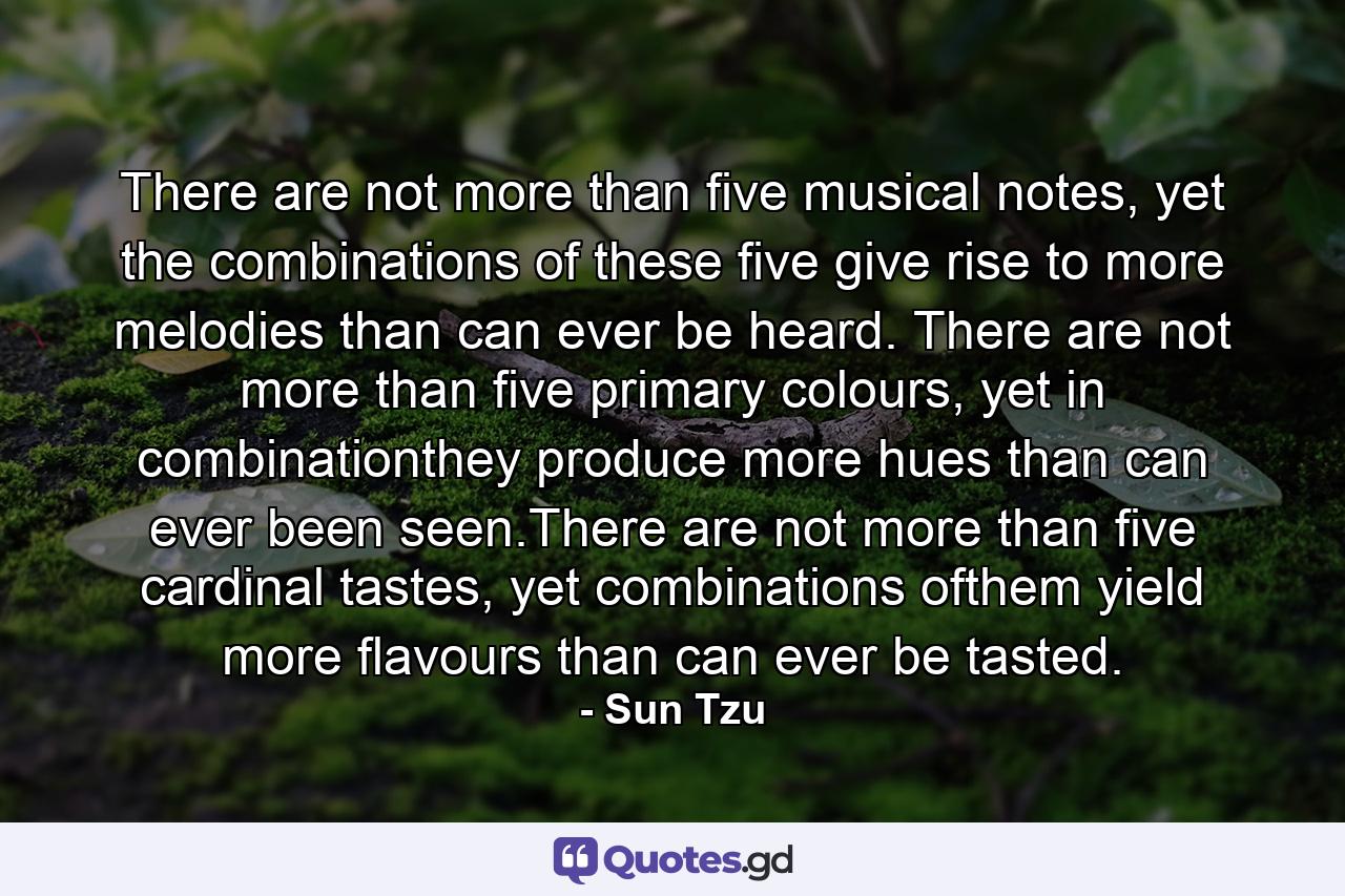 There are not more than five musical notes, yet the combinations of these five give rise to more melodies than can ever be heard. There are not more than five primary colours, yet in combinationthey produce more hues than can ever been seen.There are not more than five cardinal tastes, yet combinations ofthem yield more flavours than can ever be tasted. - Quote by Sun Tzu