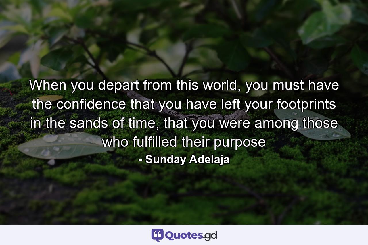 When you depart from this world, you must have the confidence that you have left your footprints in the sands of time, that you were among those who fulfilled their purpose - Quote by Sunday Adelaja