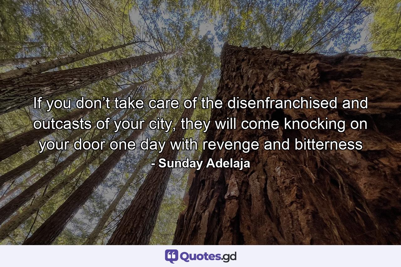 If you don’t take care of the disenfranchised and outcasts of your city, they will come knocking on your door one day with revenge and bitterness - Quote by Sunday Adelaja