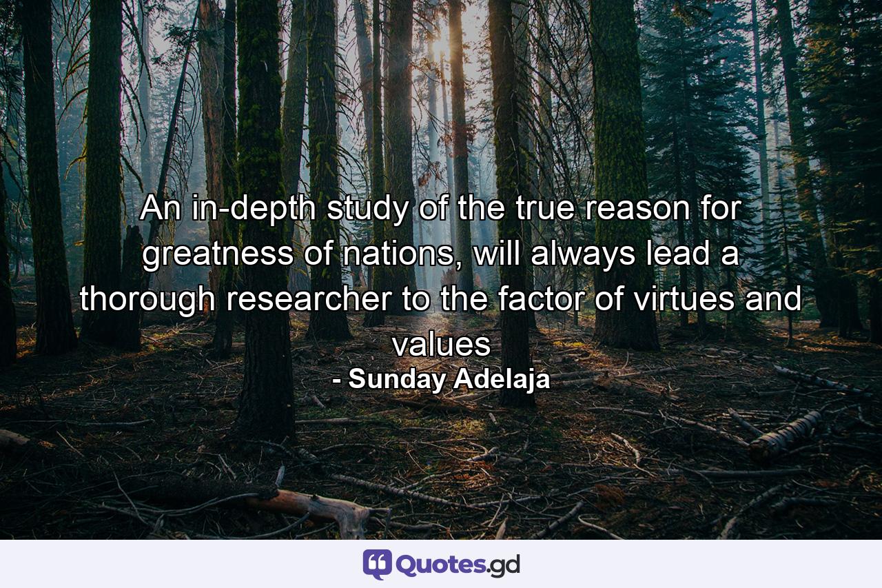 An in-depth study of the true reason for greatness of nations, will always lead a thorough researcher to the factor of virtues and values - Quote by Sunday Adelaja