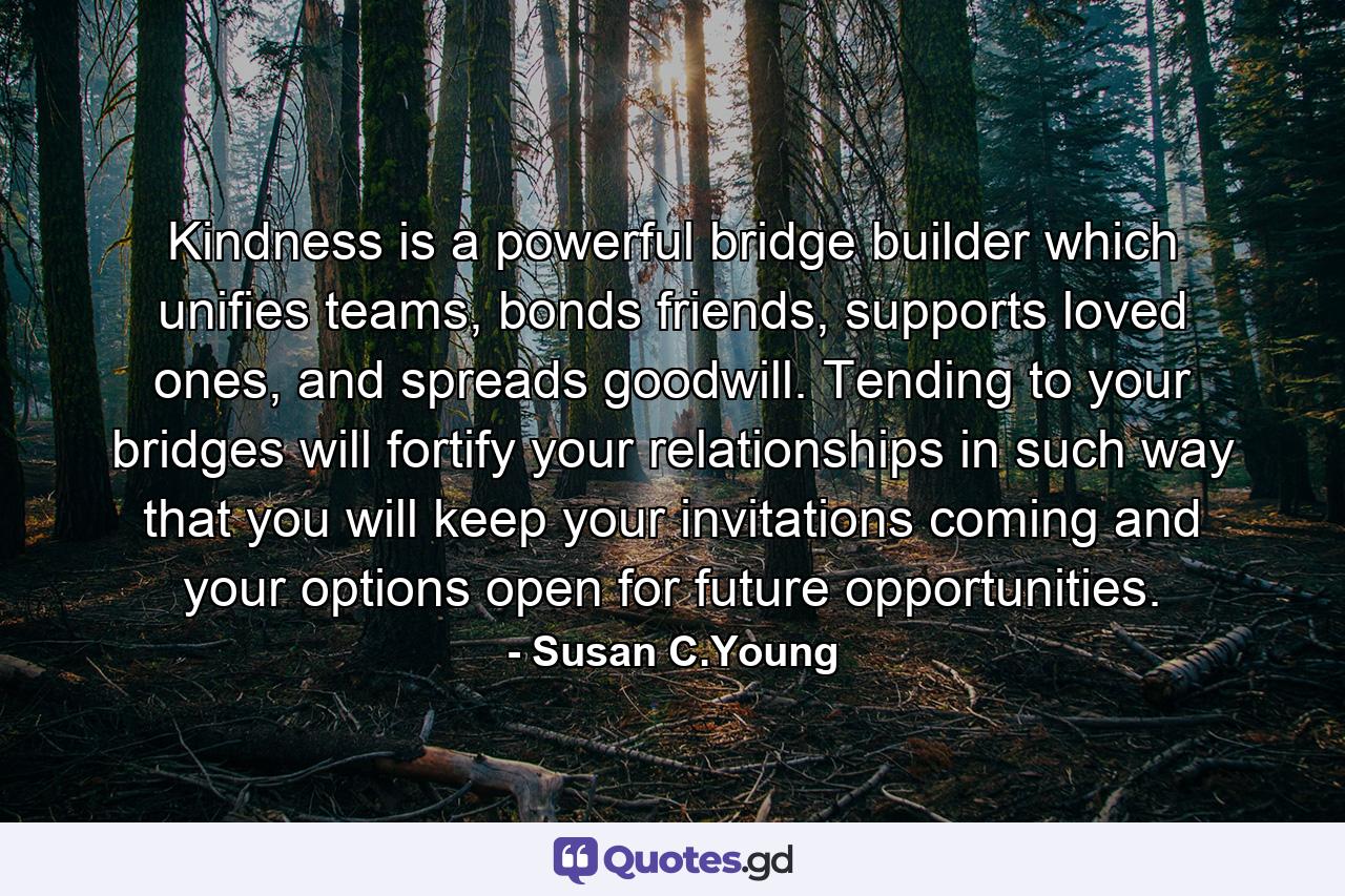 Kindness is a powerful bridge builder which unifies teams, bonds friends, supports loved ones, and spreads goodwill. Tending to your bridges will fortify your relationships in such way that you will keep your invitations coming and your options open for future opportunities. - Quote by Susan C.Young