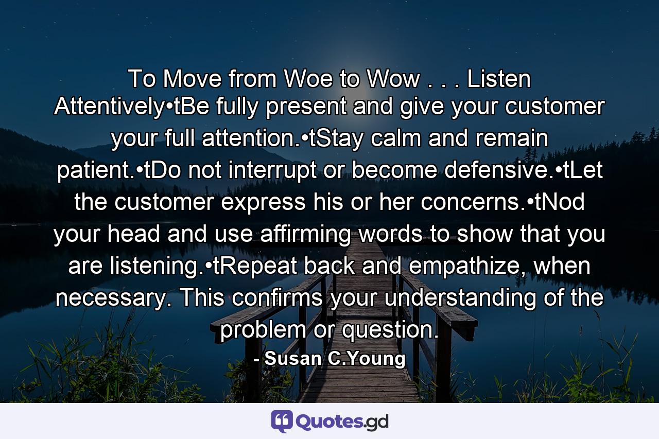 To Move from Woe to Wow . . . Listen Attentively•tBe fully present and give your customer your full attention.•tStay calm and remain patient.•tDo not interrupt or become defensive.•tLet the customer express his or her concerns.•tNod your head and use affirming words to show that you are listening.•tRepeat back and empathize, when necessary. This confirms your understanding of the problem or question. - Quote by Susan C.Young