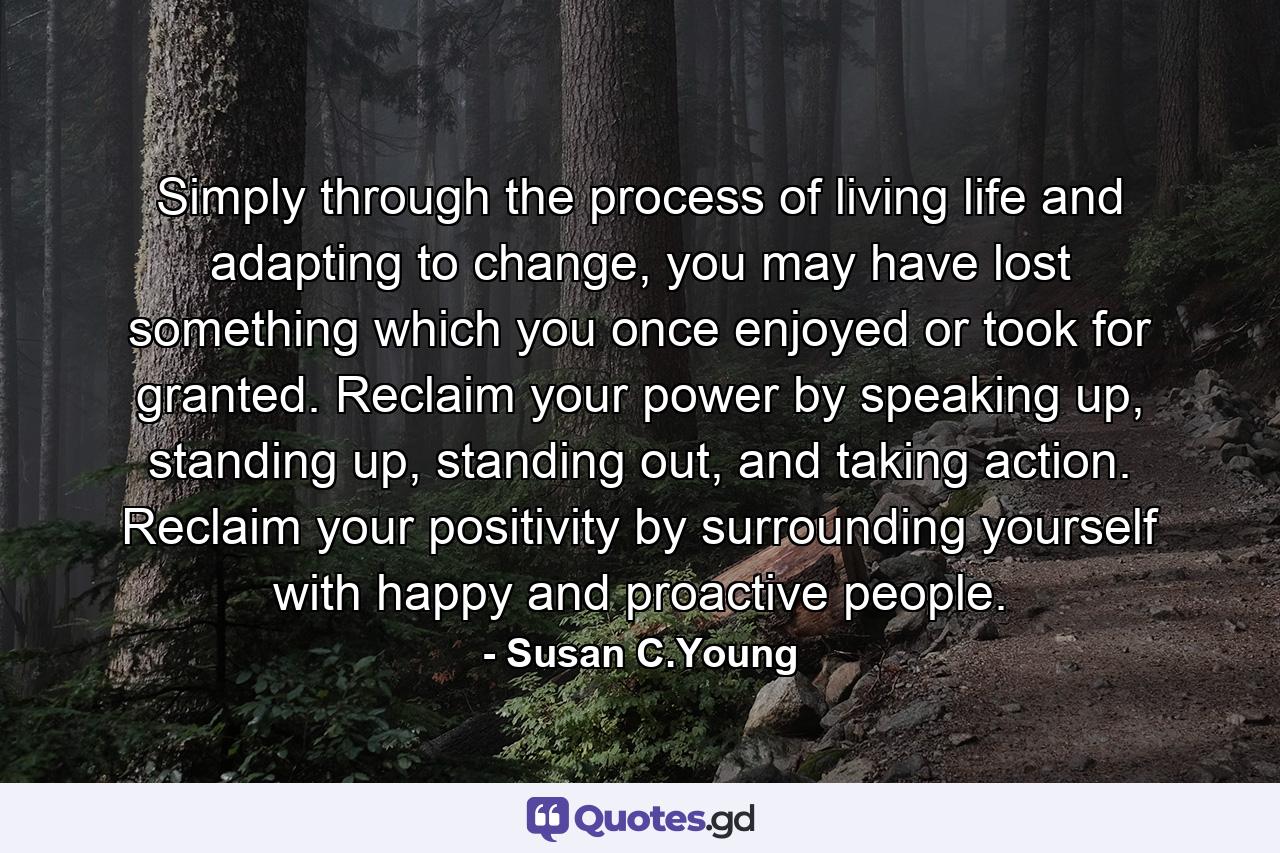 Simply through the process of living life and adapting to change, you may have lost something which you once enjoyed or took for granted. Reclaim your power by speaking up, standing up, standing out, and taking action. Reclaim your positivity by surrounding yourself with happy and proactive people. - Quote by Susan C.Young