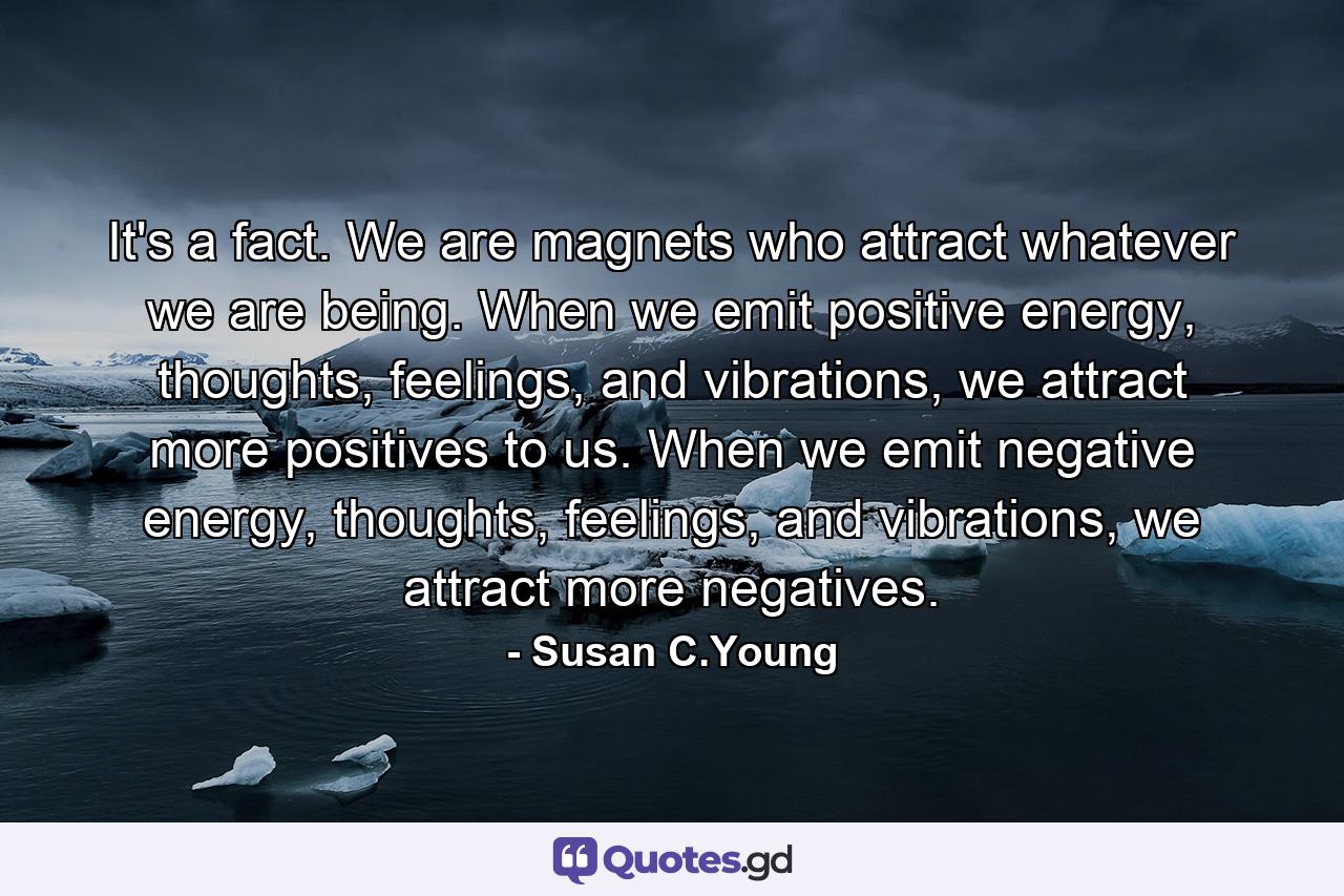 It's a fact. We are magnets who attract whatever we are being. When we emit positive energy, thoughts, feelings, and vibrations, we attract more positives to us. When we emit negative energy, thoughts, feelings, and vibrations, we attract more negatives. - Quote by Susan C.Young