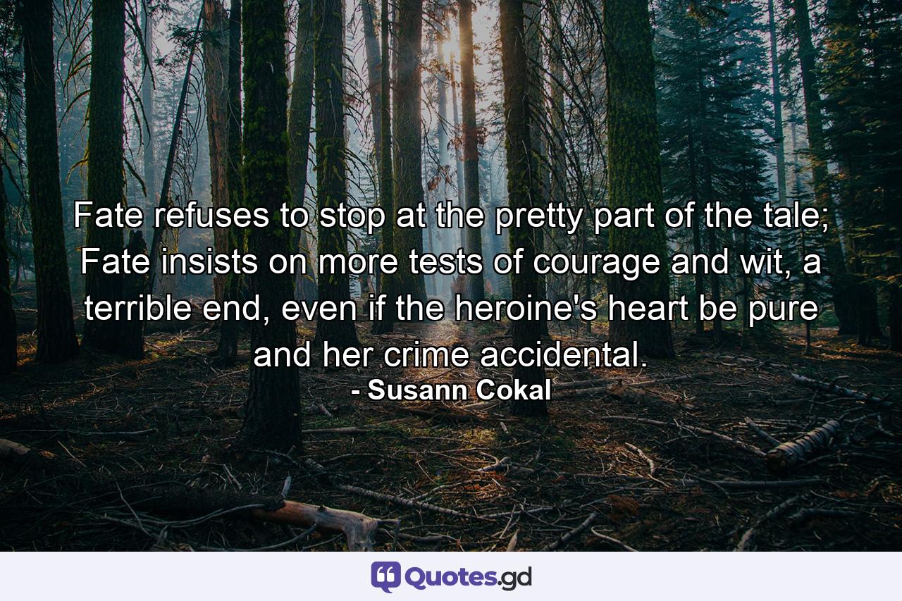 Fate refuses to stop at the pretty part of the tale; Fate insists on more tests of courage and wit, a terrible end, even if the heroine's heart be pure and her crime accidental. - Quote by Susann Cokal