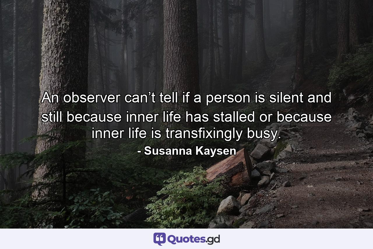 An observer can’t tell if a person is silent and still because inner life has stalled or because inner life is transfixingly busy. - Quote by Susanna Kaysen