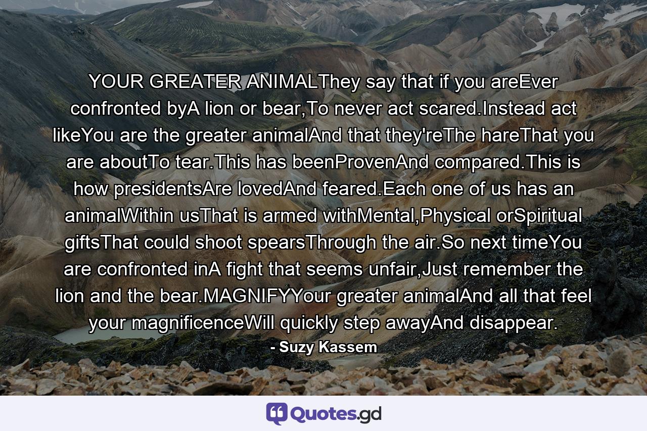 YOUR GREATER ANIMALThey say that if you areEver confronted byA lion or bear,To never act scared.Instead act likeYou are the greater animalAnd that they'reThe hareThat you are aboutTo tear.This has beenProvenAnd compared.This is how presidentsAre lovedAnd feared.Each one of us has an animalWithin usThat is armed withMental,Physical orSpiritual giftsThat could shoot spearsThrough the air.So next timeYou are confronted inA fight that seems unfair,Just remember the lion and the bear.MAGNIFYYour greater animalAnd all that feel your magnificenceWill quickly step awayAnd disappear. - Quote by Suzy Kassem