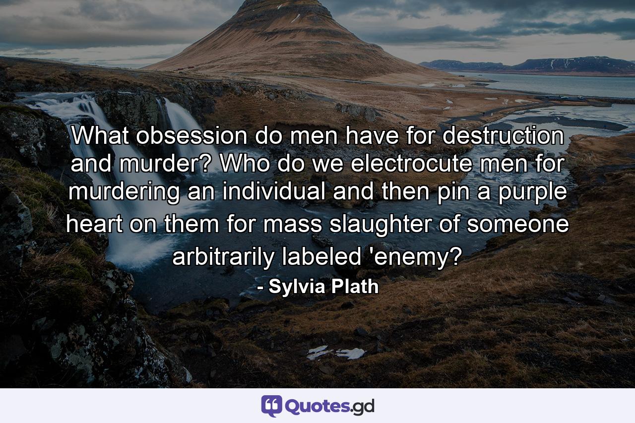 What obsession do men have for destruction and murder? Who do we electrocute men for murdering an individual and then pin a purple heart on them for mass slaughter of someone arbitrarily labeled 'enemy? - Quote by Sylvia Plath