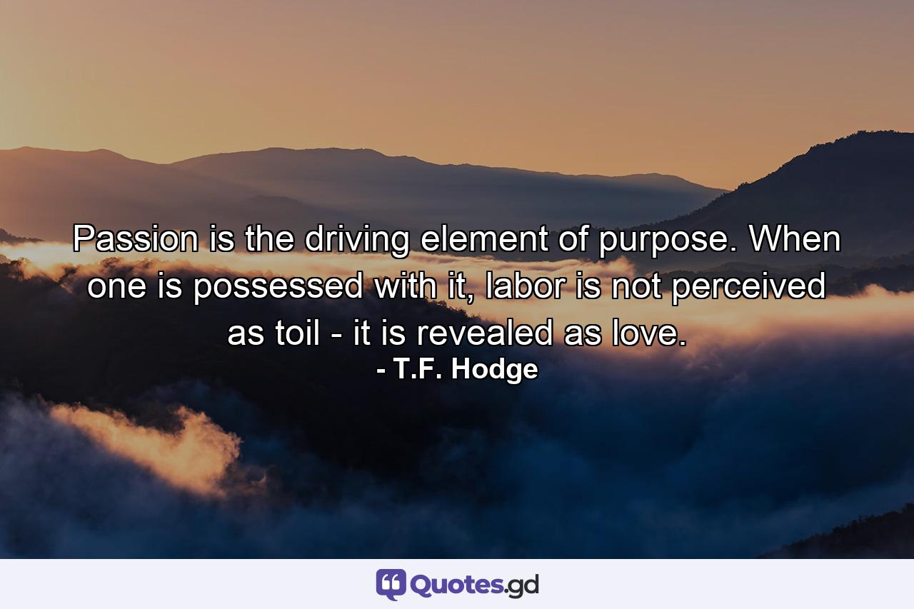 Passion is the driving element of purpose. When one is possessed with it, labor is not perceived as toil - it is revealed as love. - Quote by T.F. Hodge