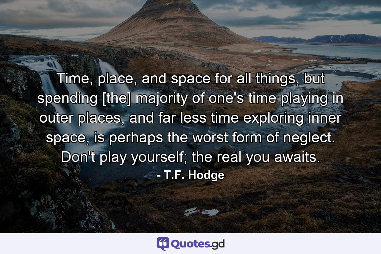 Time, place, and space for all things, but spending [the] majority of one's time playing in outer places, and far less time exploring inner space, is perhaps the worst form of neglect. Don't play yourself; the real you awaits. - Quote by T.F. Hodge