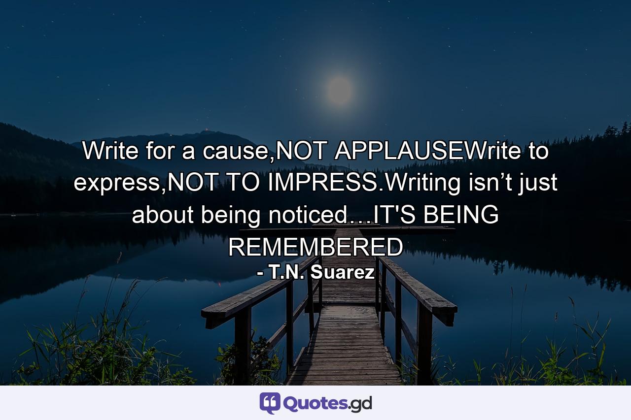 Write for a cause,NOT APPLAUSEWrite to express,NOT TO IMPRESS.Writing isn’t just about being noticed…IT'S BEING REMEMBERED - Quote by T.N. Suarez