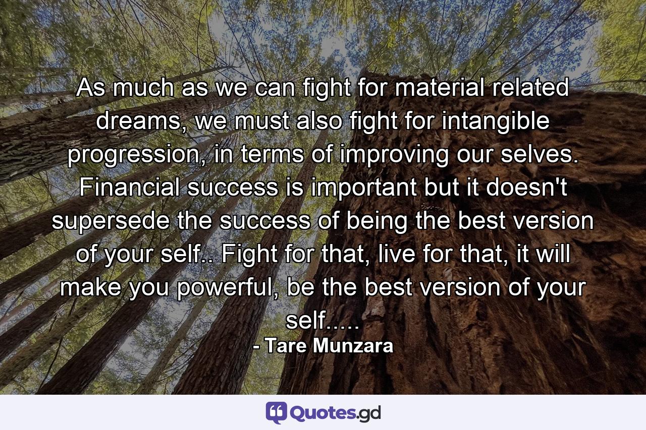 As much as we can fight for material related dreams, we must also fight for intangible progression, in terms of improving our selves. Financial success is important but it doesn't supersede the success of being the best version of your self.. Fight for that, live for that, it will make you powerful, be the best version of your self..... - Quote by Tare Munzara