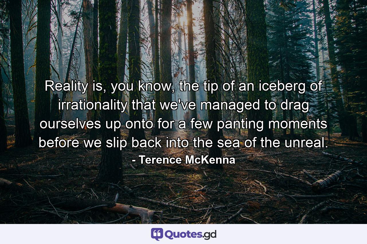 Reality is, you know, the tip of an iceberg of irrationality that we've managed to drag ourselves up onto for a few panting moments before we slip back into the sea of the unreal. - Quote by Terence McKenna