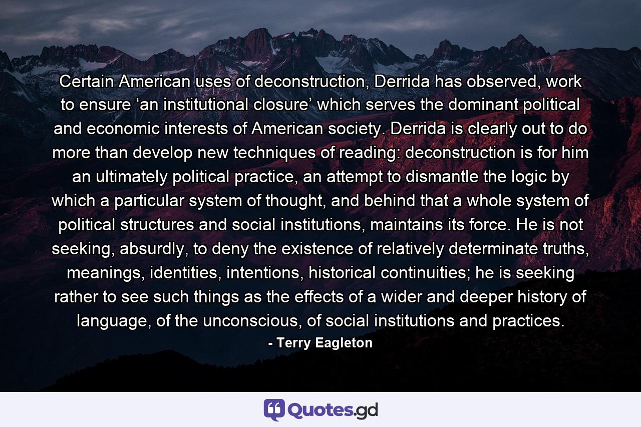 Certain American uses of deconstruction, Derrida has observed, work to ensure ‘an institutional closure’ which serves the dominant political and economic interests of American society. Derrida is clearly out to do more than develop new techniques of reading: deconstruction is for him an ultimately political practice, an attempt to dismantle the logic by which a particular system of thought, and behind that a whole system of political structures and social institutions, maintains its force. He is not seeking, absurdly, to deny the existence of relatively determinate truths, meanings, identities, intentions, historical continuities; he is seeking rather to see such things as the effects of a wider and deeper history of language, of the unconscious, of social institutions and practices. - Quote by Terry Eagleton