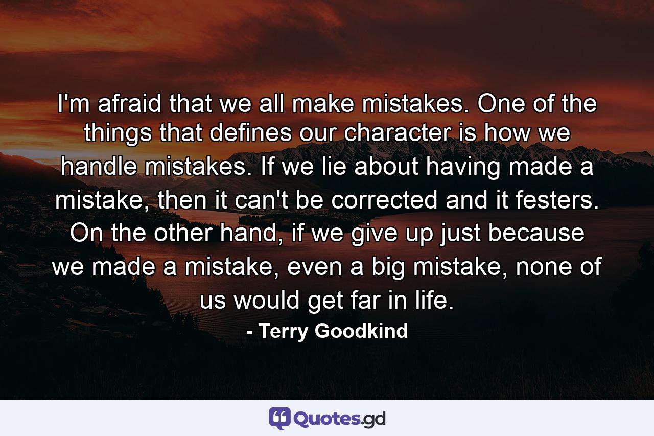 I'm afraid that we all make mistakes. One of the things that defines our character is how we handle mistakes. If we lie about having made a mistake, then it can't be corrected and it festers. On the other hand, if we give up just because we made a mistake, even a big mistake, none of us would get far in life. - Quote by Terry Goodkind