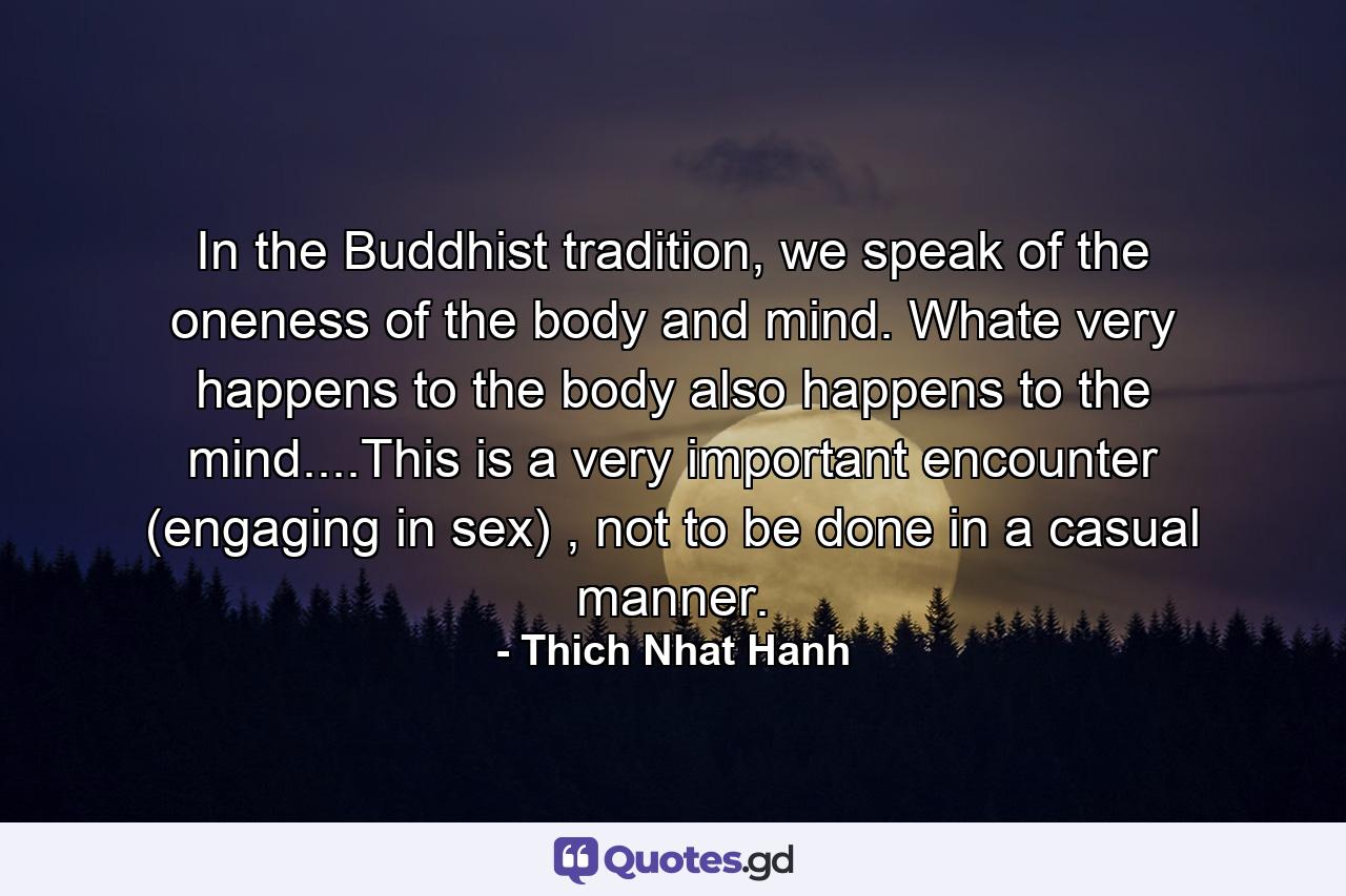 In the Buddhist tradition, we speak of the oneness of the body and mind. Whate very happens to the body also happens to the mind....This is a very important encounter (engaging in sex) , not to be done in a casual manner. - Quote by Thich Nhat Hanh