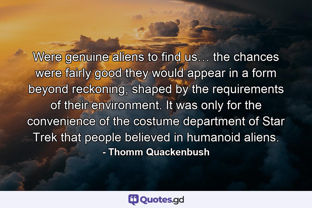 Were genuine aliens to find us… the chances were fairly good they would appear in a form beyond reckoning, shaped by the requirements of their environment. It was only for the convenience of the costume department of Star Trek that people believed in humanoid aliens. - Quote by Thomm Quackenbush