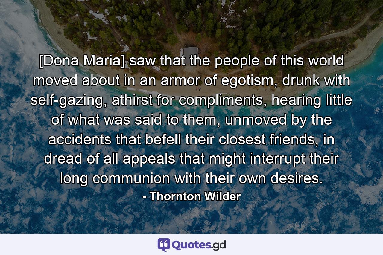 [Dona Maria] saw that the people of this world moved about in an armor of egotism, drunk with self-gazing, athirst for compliments, hearing little of what was said to them, unmoved by the accidents that befell their closest friends, in dread of all appeals that might interrupt their long communion with their own desires. - Quote by Thornton Wilder