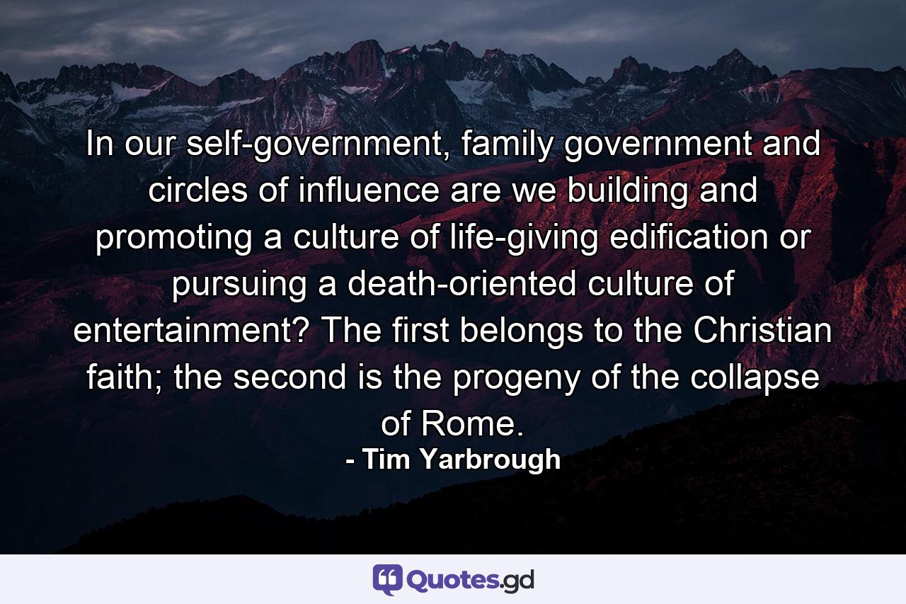 In our self-government, family government and circles of influence are we building and promoting a culture of life-giving edification or pursuing a death-oriented culture of entertainment? The first belongs to the Christian faith; the second is the progeny of the collapse of Rome. - Quote by Tim Yarbrough