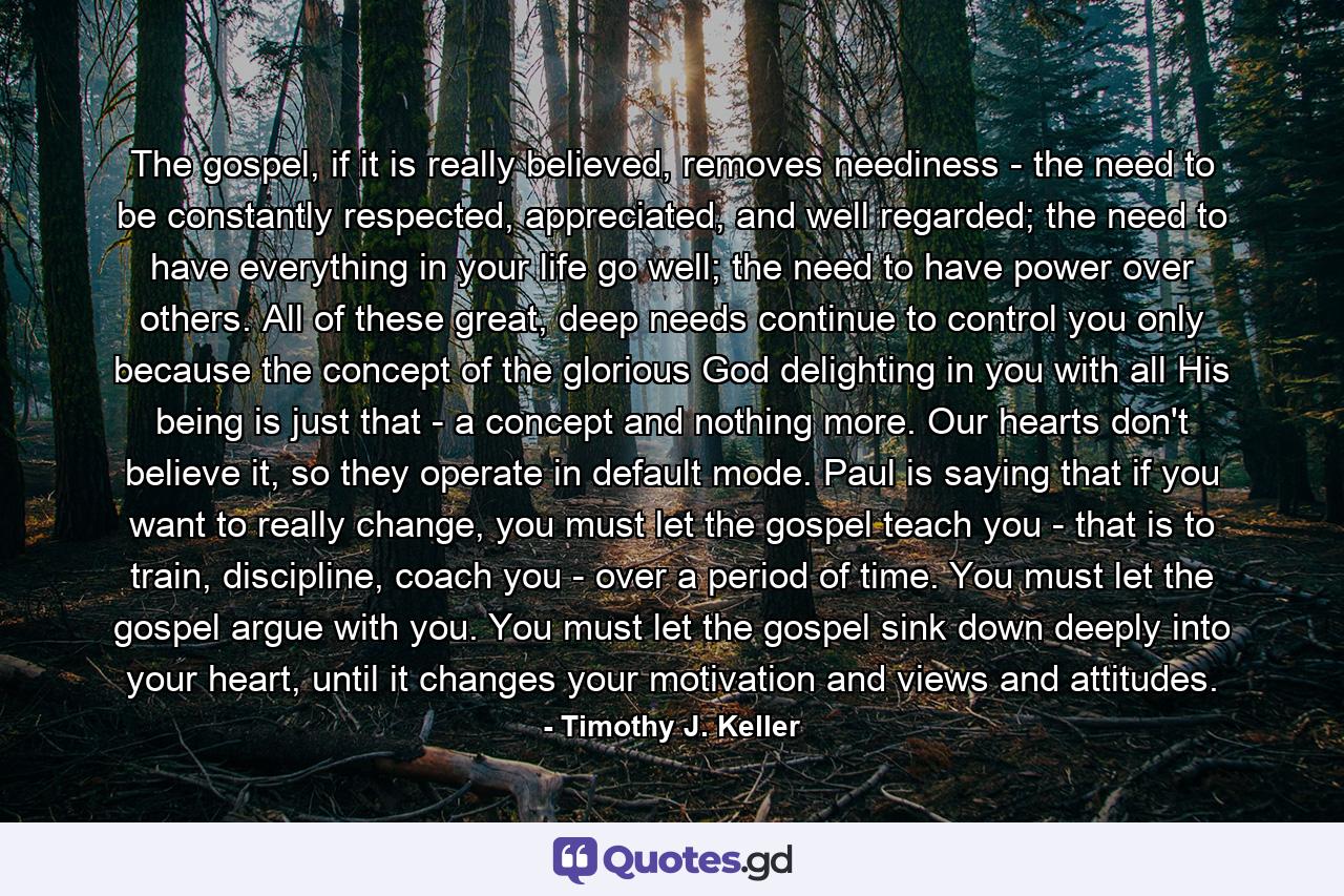 The gospel, if it is really believed, removes neediness - the need to be constantly respected, appreciated, and well regarded; the need to have everything in your life go well; the need to have power over others. All of these great, deep needs continue to control you only because the concept of the glorious God delighting in you with all His being is just that - a concept and nothing more. Our hearts don't believe it, so they operate in default mode. Paul is saying that if you want to really change, you must let the gospel teach you - that is to train, discipline, coach you - over a period of time. You must let the gospel argue with you. You must let the gospel sink down deeply into your heart, until it changes your motivation and views and attitudes. - Quote by Timothy J. Keller