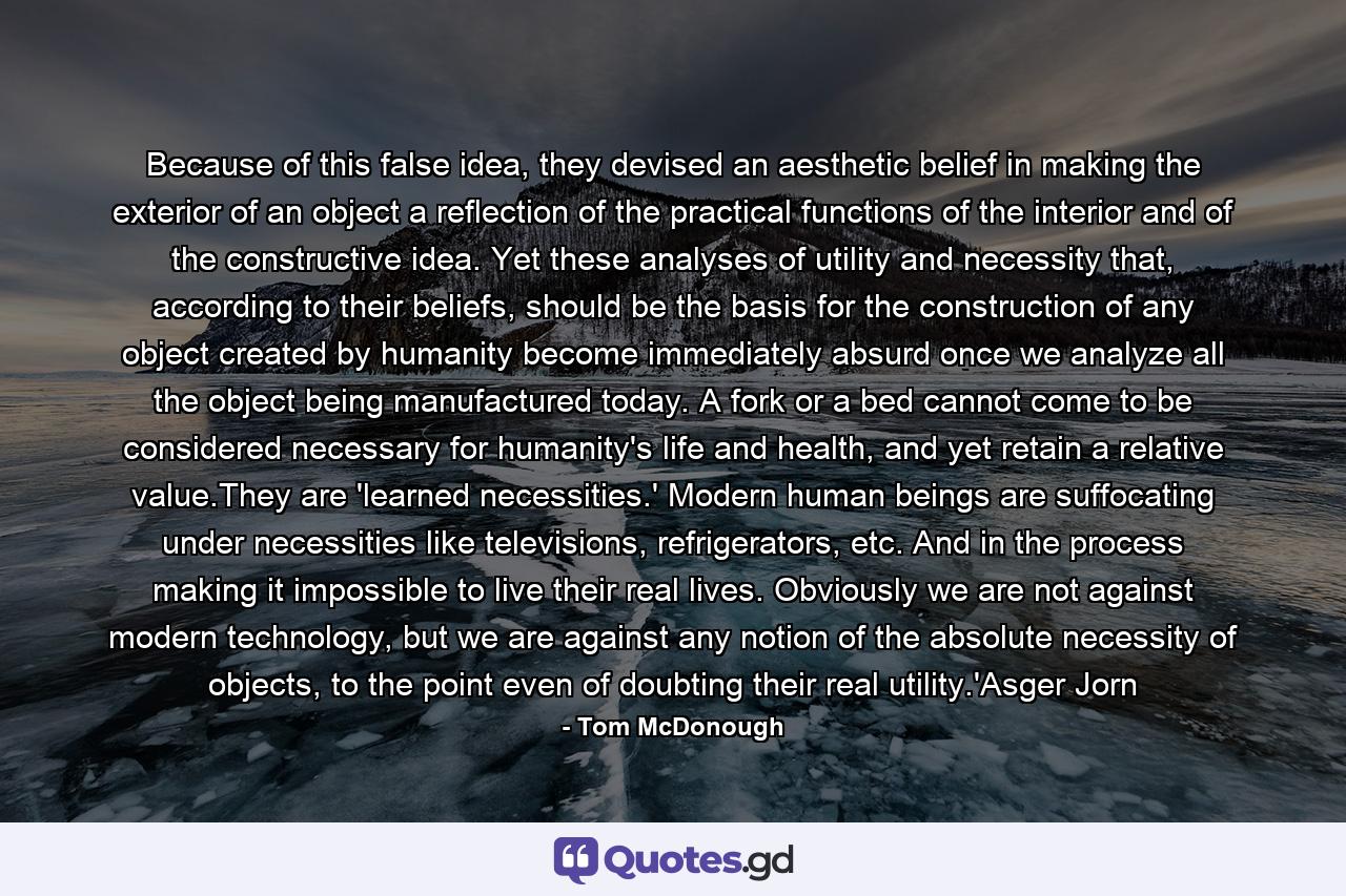 Because of this false idea, they devised an aesthetic belief in making the exterior of an object a reflection of the practical functions of the interior and of the constructive idea. Yet these analyses of utility and necessity that, according to their beliefs, should be the basis for the construction of any object created by humanity become immediately absurd once we analyze all the object being manufactured today. A fork or a bed cannot come to be considered necessary for humanity's life and health, and yet retain a relative value.They are 'learned necessities.' Modern human beings are suffocating under necessities like televisions, refrigerators, etc. And in the process making it impossible to live their real lives. Obviously we are not against modern technology, but we are against any notion of the absolute necessity of objects, to the point even of doubting their real utility.'Asger Jorn - Quote by Tom McDonough