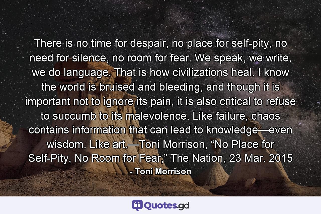 There is no time for despair, no place for self-pity, no need for silence, no room for fear. We speak, we write, we do language. That is how civilizations heal. I know the world is bruised and bleeding, and though it is important not to ignore its pain, it is also critical to refuse to succumb to its malevolence. Like failure, chaos contains information that can lead to knowledge—even wisdom. Like art.—Toni Morrison, “No Place for Self-Pity, No Room for Fear,” The Nation, 23 Mar. 2015 - Quote by Toni Morrison