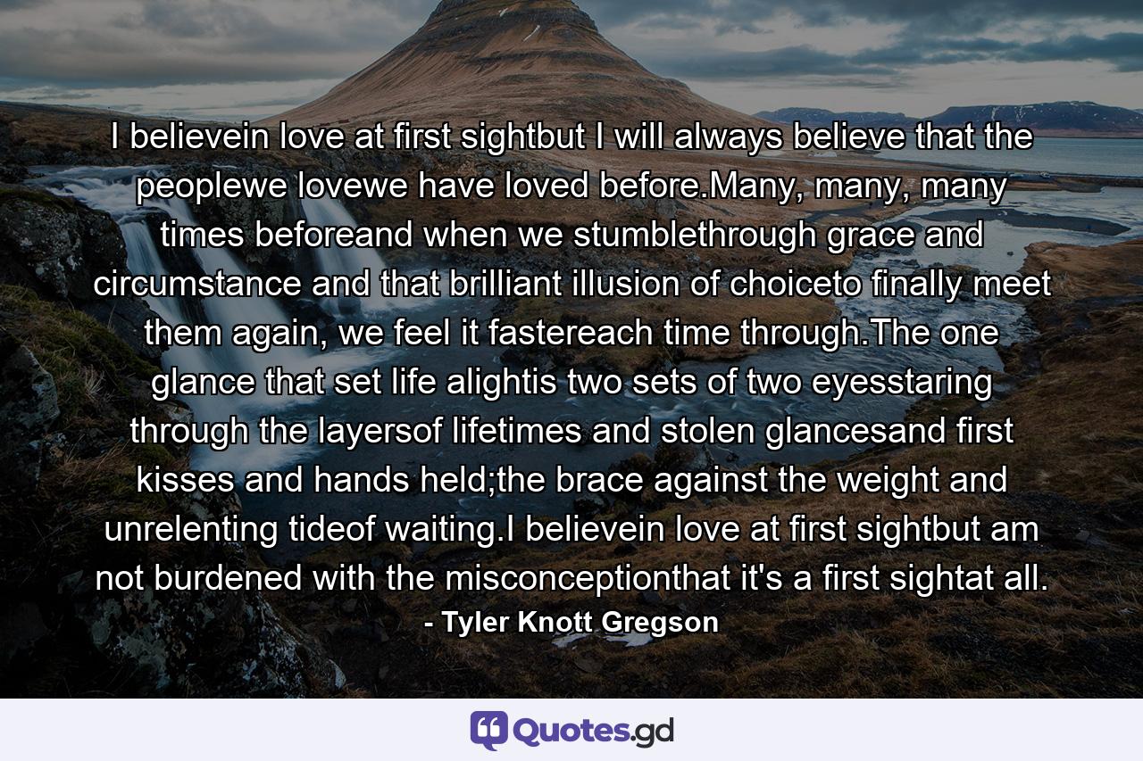 I believein love at first sightbut I will always believe that the peoplewe lovewe have loved before.Many, many, many times beforeand when we stumblethrough grace and circumstance and that brilliant illusion of choiceto finally meet them again, we feel it fastereach time through.The one glance that set life alightis two sets of two eyesstaring through the layersof lifetimes and stolen glancesand first kisses and hands held;the brace against the weight and unrelenting tideof waiting.I believein love at first sightbut am not burdened with the misconceptionthat it's a first sightat all. - Quote by Tyler Knott Gregson