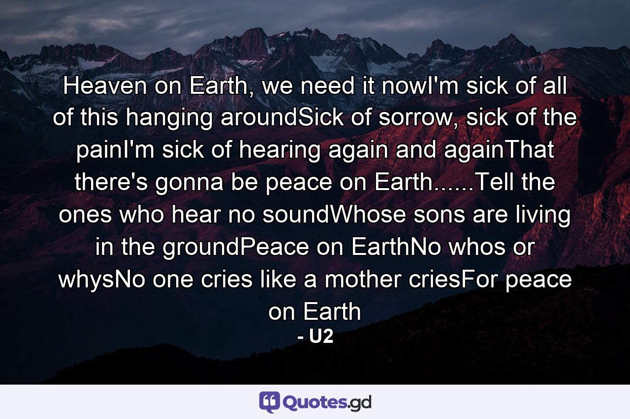 Heaven on Earth, we need it nowI'm sick of all of this hanging aroundSick of sorrow, sick of the painI'm sick of hearing again and againThat there's gonna be peace on Earth......Tell the ones who hear no soundWhose sons are living in the groundPeace on EarthNo whos or whysNo one cries like a mother criesFor peace on Earth - Quote by U2