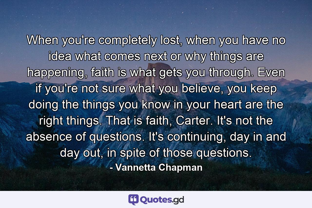 When you're completely lost, when you have no idea what comes next or why things are happening, faith is what gets you through. Even if you're not sure what you believe, you keep doing the things you know in your heart are the right things. That is faith, Carter. It's not the absence of questions. It's continuing, day in and day out, in spite of those questions. - Quote by Vannetta Chapman