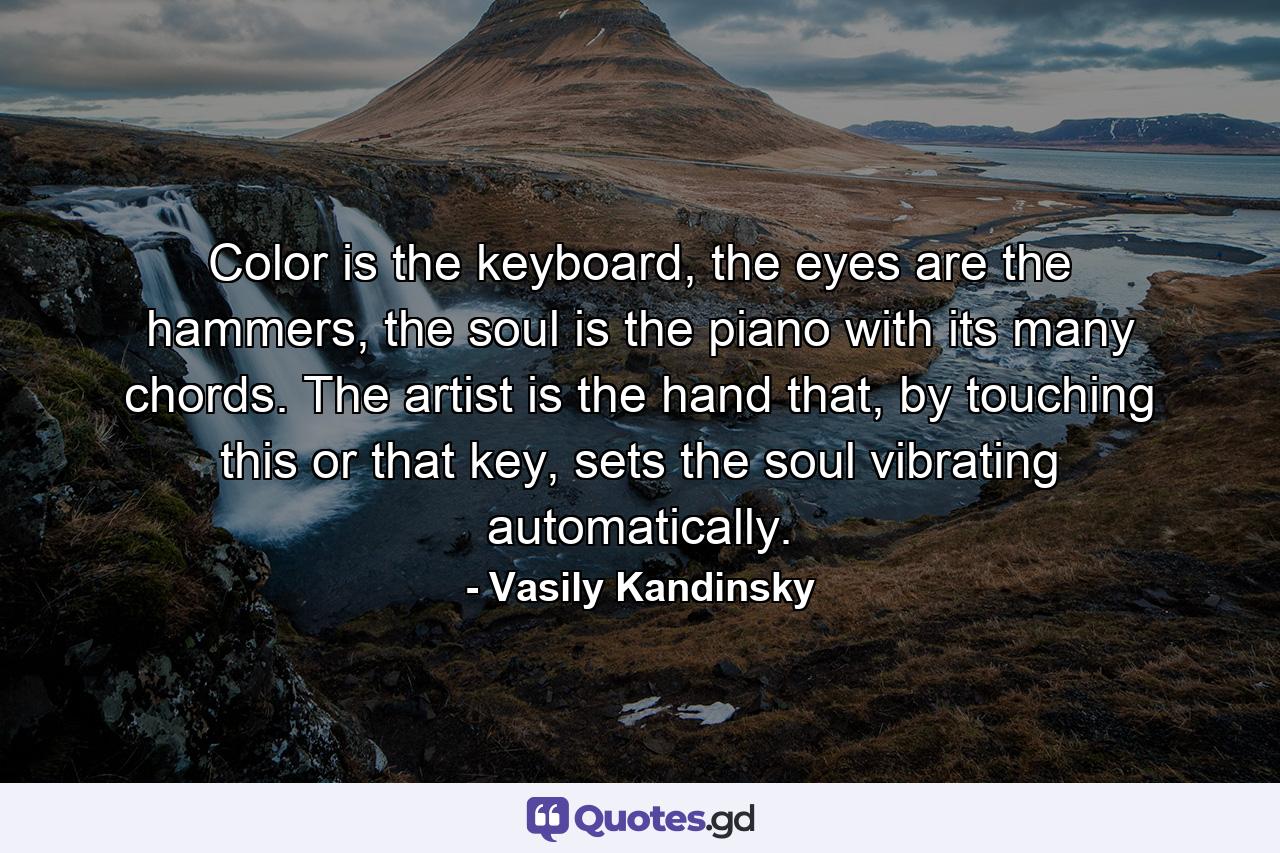 Color is the keyboard, the eyes are the hammers, the soul is the piano with its many chords. The artist is the hand that, by touching this or that key, sets the soul vibrating automatically. - Quote by Vasily Kandinsky