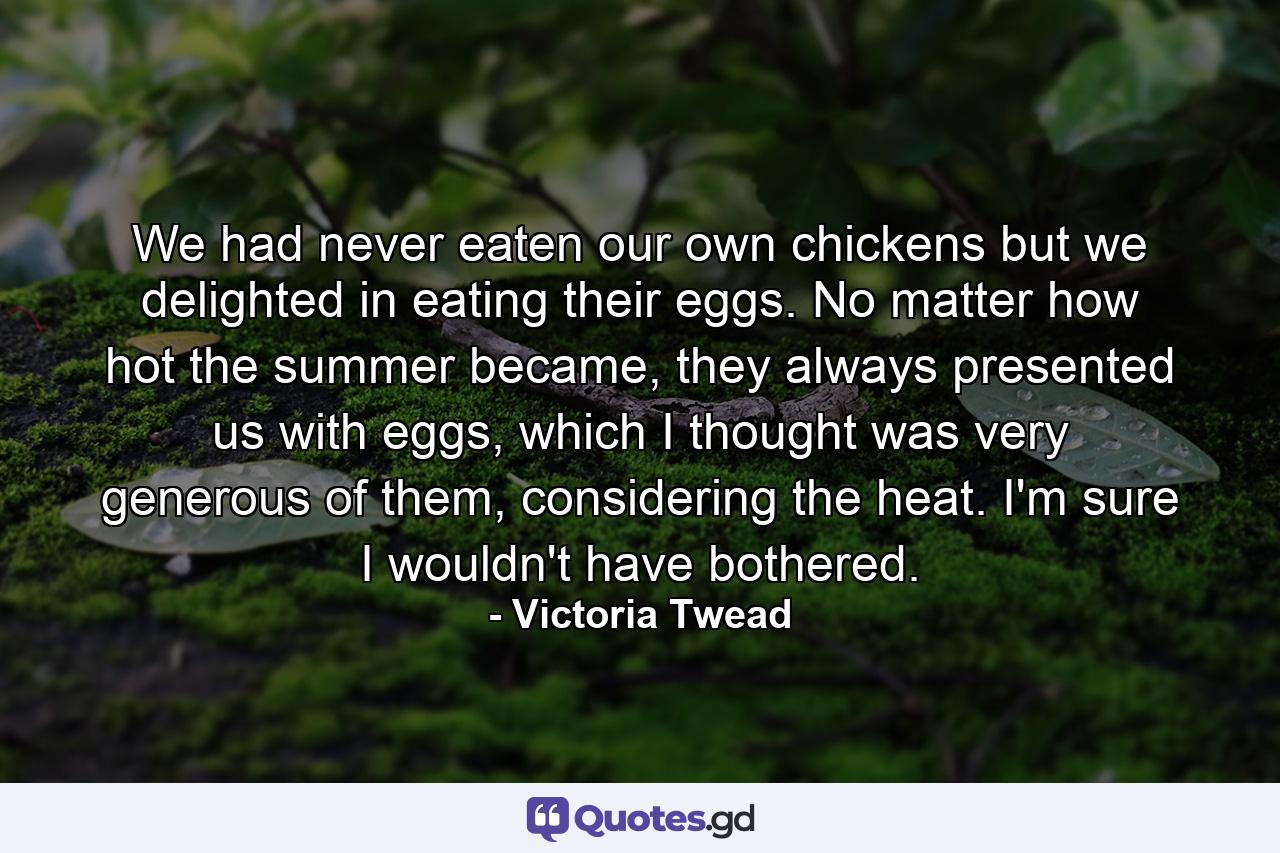 We had never eaten our own chickens but we delighted in eating their eggs. No matter how hot the summer became, they always presented us with eggs, which I thought was very generous of them, considering the heat. I'm sure I wouldn't have bothered. - Quote by Victoria Twead